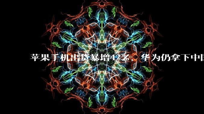 苹果手机出货暴增42%，华为仍拿下中国第一_Omdia_市场_钟晓磊