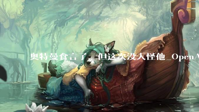奥特曼食言了，但这次没人怪他_OpenAI_广告_ChatGPT