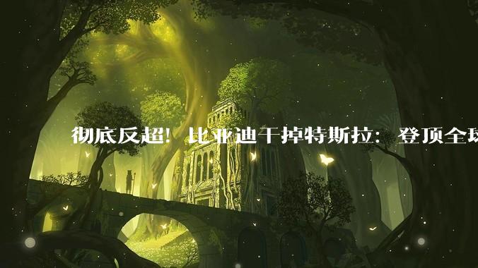 彻底反超！比亚迪干掉特斯拉：登顶全球电池储能第一_系统_产能_装机量