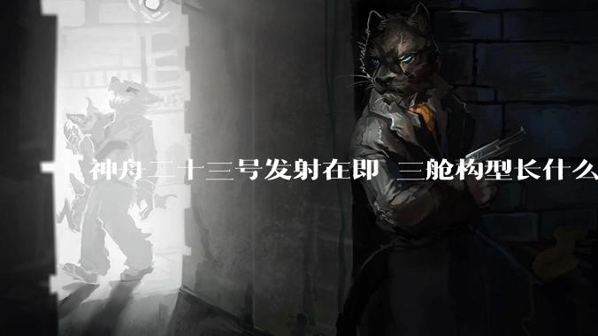 神舟二十三号发射在即 三舱构型长什么样？_飞船_再入大气层_动力站